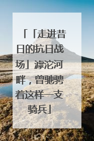 「走进昔日的抗日战场」滹沱河畔，曾驰骋着这样一支骑兵