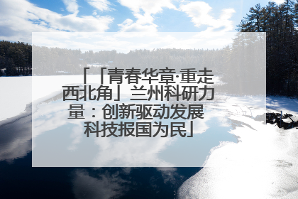 「青春华章·重走西北角」兰州科研力量：创新驱动发展 科技报国为民