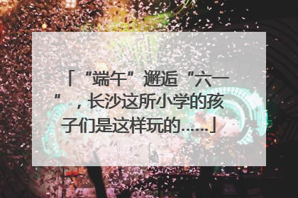 “端午”邂逅“六一”，长沙这所小学的孩子们是这样玩的……