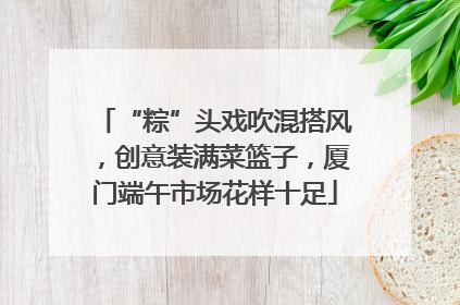 “粽”头戏吹混搭风，创意装满菜篮子，厦门端午市场花样十足