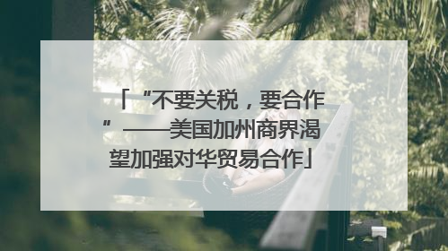 “不要关税，要合作”——美国加州商界渴望加强对华贸易合作