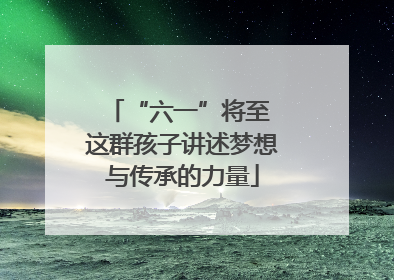 “六一”将至 这群孩子讲述梦想与传承的力量