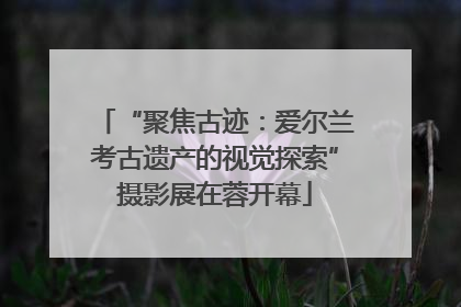 “聚焦古迹：爱尔兰考古遗产的视觉探索”摄影展在蓉开幕