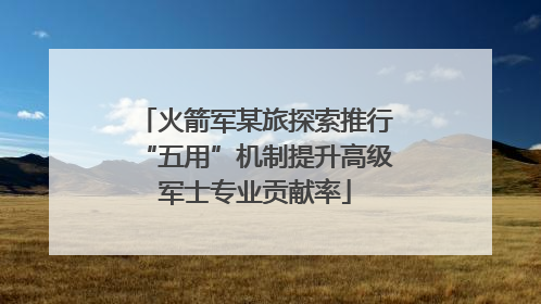 火箭军某旅探索推行“五用”机制提升高级军士专业贡献率