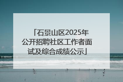 石景山区2025年公开招聘社区工作者面试及综合成绩公示