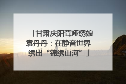 甘肃庆阳聋哑绣娘袁丹丹：在静音世界绣出“锦绣山河”