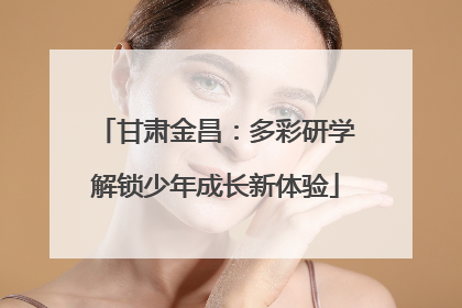 甘肃金昌：多彩研学解锁少年成长新体验