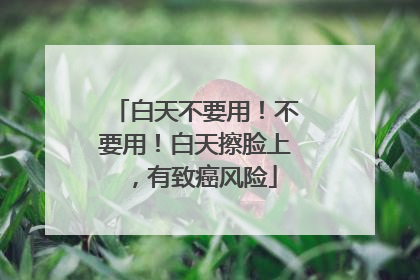 白天不要用！不要用！白天擦脸上，有致癌风险