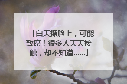 白天擦脸上，可能致癌！很多人天天接触，却不知道……