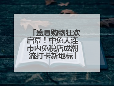 盛夏购物狂欢启幕！中免大连市内免税店成潮流打卡新地标