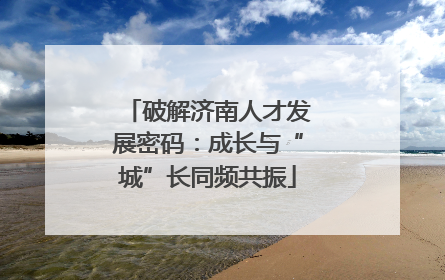 破解济南人才发展密码：成长与“城”长同频共振