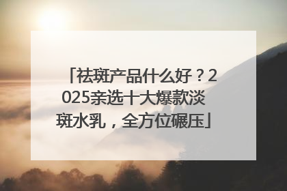 祛斑产品什么好？2025亲选十大爆款淡斑水乳，全方位碾压