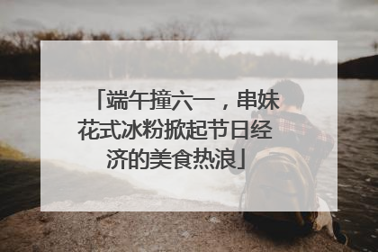 端午撞六一，串妹花式冰粉掀起节日经济的美食热浪
