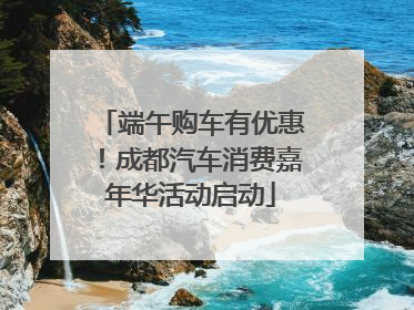 端午购车有优惠！成都汽车消费嘉年华活动启动