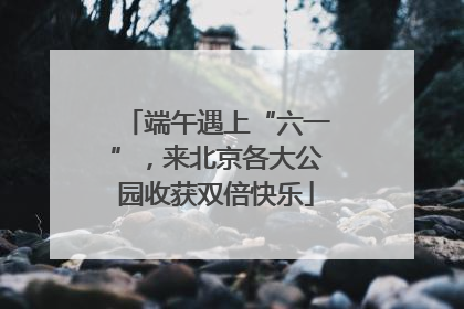 端午遇上“六一”，来北京各大公园收获双倍快乐