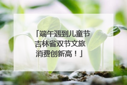 端午遇到儿童节 吉林省双节文旅消费创新高！