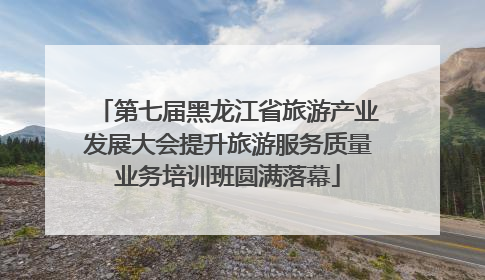 第七届黑龙江省旅游产业发展大会提升旅游服务质量业务培训班圆满落幕