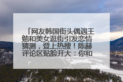 网友韩国街头偶遇王勉和美女逛街引发恋情猜测，登上热搜！陈赫评论区贴脸开大：你和谁逛街？我也想知道