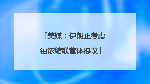 美媒：伊朗正考虑铀浓缩联营体提议