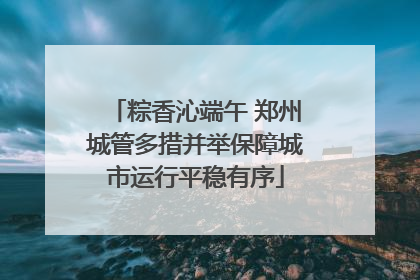 粽香沁端午 郑州城管多措并举保障城市运行平稳有序