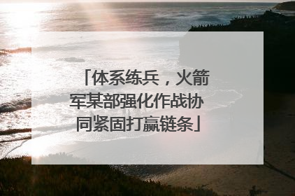 体系练兵，火箭军某部强化作战协同紧固打赢链条