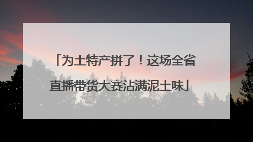 为土特产拼了！这场全省直播带货大赛沾满泥土味