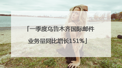 一季度乌鲁木齐国际邮件业务量同比增长151%