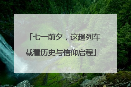 七一前夕，这趟列车载着历史与信仰启程