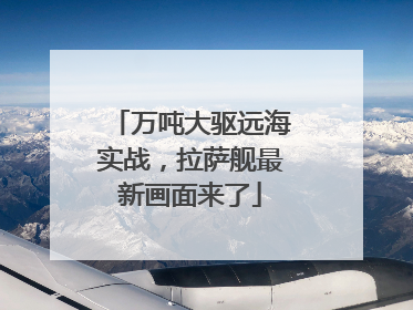 万吨大驱远海实战，拉萨舰最新画面来了