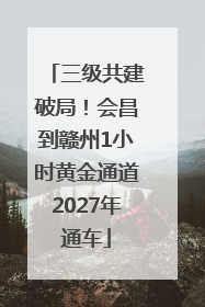 三级共建破局！会昌到赣州1小时黄金通道2027年通车