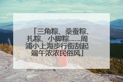 三角粽、桑蚕粽、扎粽、小脚粽……周浦小上海步行街刮起端午浓浓民俗风