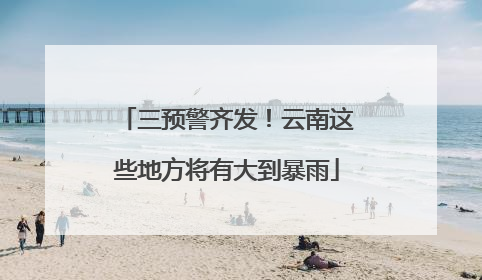 三预警齐发！云南这些地方将有大到暴雨