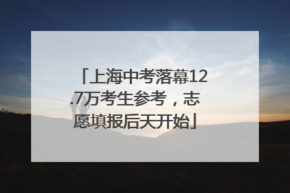 上海中考落幕12.7万考生参考，志愿填报后天开始
