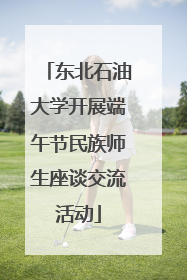 东北石油大学开展端午节民族师生座谈交流活动