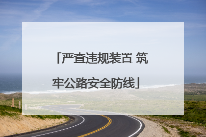 严查违规装置 筑牢公路安全防线