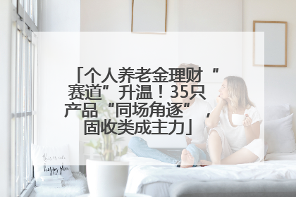 个人养老金理财“赛道”升温！35只产品“同场角逐”，固收类成主力