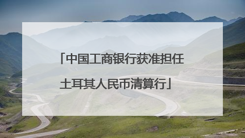 中国工商银行获准担任土耳其人民币清算行
