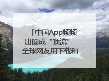 中国App频频出圈成“顶流” 全球网友用下载和消费投出信任票