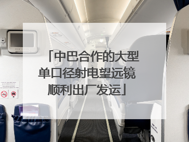 中巴合作的大型单口径射电望远镜顺利出厂发运