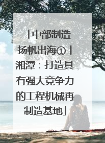 中部制造 扬帆出海①丨湘潭：打造具有强大竞争力的工程机械再制造基地