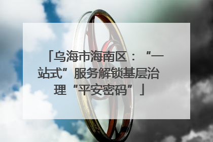乌海市海南区：“一站式”服务解锁基层治理“平安密码”