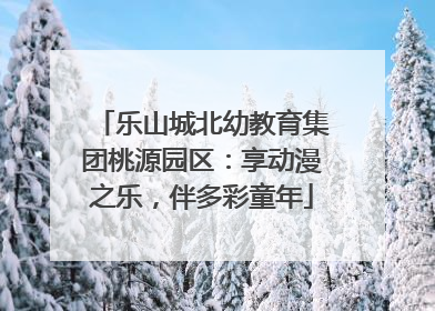乐山城北幼教育集团桃源园区：享动漫之乐，伴多彩童年