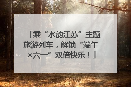 乘“水韵江苏”主题旅游列车，解锁“端午×六一”双倍快乐！