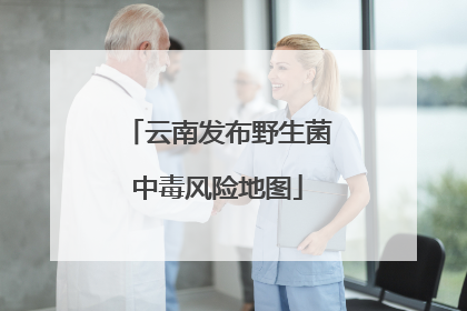云南发布野生菌中毒风险地图