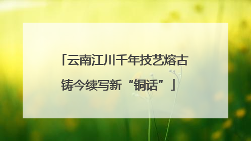 云南江川千年技艺熔古铸今续写新“铜话”