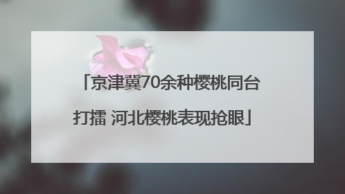 京津冀70余种樱桃同台打擂 河北樱桃表现抢眼