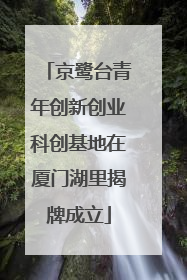 京鹭台青年创新创业科创基地在厦门湖里揭牌成立