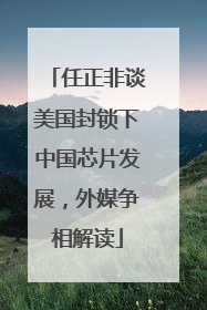 任正非谈美国封锁下中国芯片发展，外媒争相解读