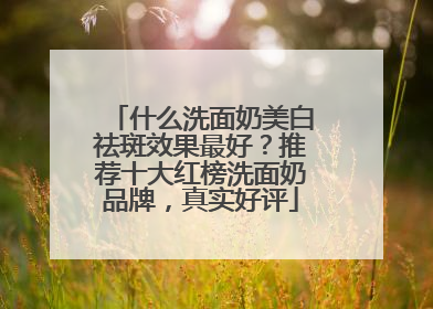 什么洗面奶美白祛斑效果最好？推荐十大红榜洗面奶品牌，真实好评