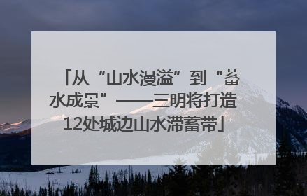 从“山水漫溢”到“蓄水成景”——三明将打造12处城边山水滞蓄带
